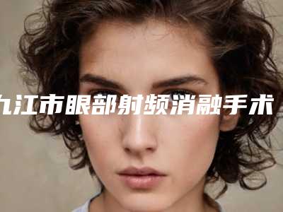 九江市眼部射频消融手术医院排名榜前三名单汇总(九江台美医疗美容门诊部收费合理)