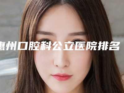 惠州口腔科公立医院排名实力参考,高人气机构推荐!附上价格!