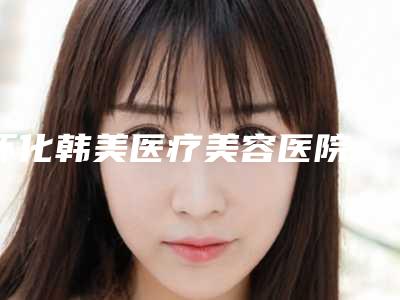 怀化韩美医疗美容医院,怀化韩美整形医疗美容门诊部(万达)专业连锁你选谁