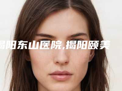 揭阳东山医院,揭阳颐美医疗美容门诊部技术实力、口碑评价、价格表PK