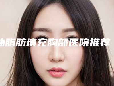 抽脂肪填充胸部医院推荐:抽脂肪填充胸部医院top30强都是哪几家