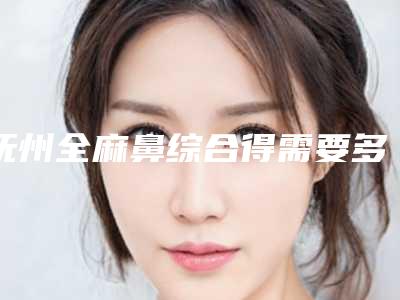 抚州全麻鼻综合得需要多少钱