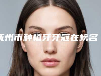 抚州市种植牙牙冠在榜名单排在前七位-抚州市种植牙牙冠口腔医生