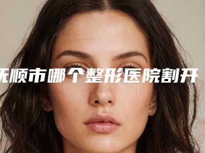 抚顺市哪个整形医院割开双眼皮术做的好(清原满族自治县大孤家镇清河北村口碑医美)