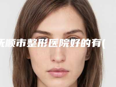 抚顺市整形医院好的有(抚顺矿务局总医院整形外科上榜理由重点介绍)