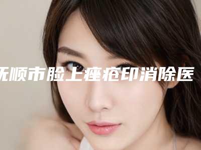 抚顺市脸上痤疮印消除医院在榜名单前十查收-抚顺市脸上痤疮印消除整形医院