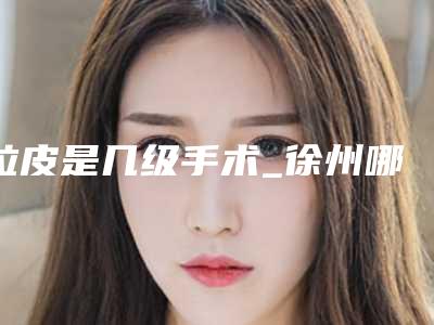 拉皮是几级手术_徐州哪家医院做拉皮手术好