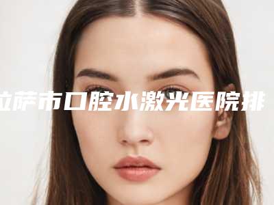 拉萨市口腔水激光医院排名榜前十名哪些权威(拉萨市口腔水激光口腔医院福利提前解锁)