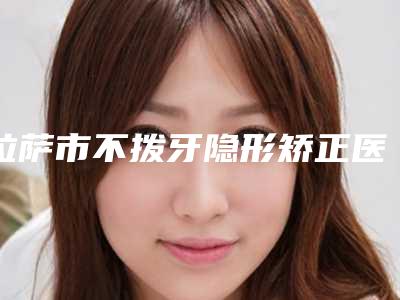 拉萨市不拨牙隐形矫正医生排行前十强权威最新发布-拉萨市陈伟口腔医生