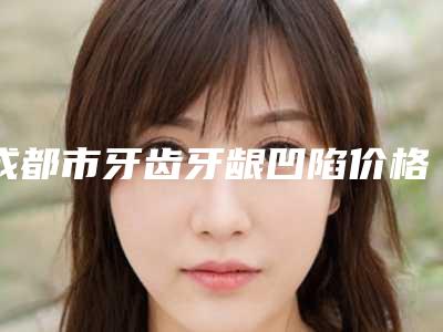 成都市牙齿牙龈凹陷价格表(费用)下个月公布-成都市牙齿牙龈凹陷价格