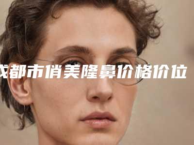 成都市俏美隆鼻价格价位表新版2025分享(俏美隆鼻均价为:34415元)