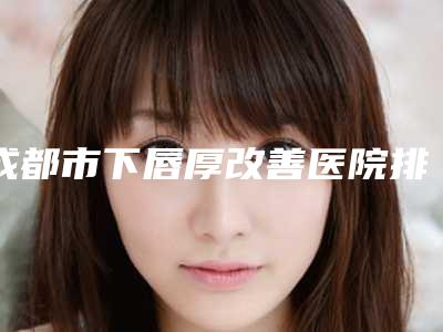 成都市下唇厚改善医院排行榜前十佳私立医美权威发布-成都悦丽美科