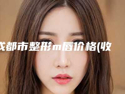 成都市整形m唇价格(收费标准)热点曝光-成都市整形m唇整容费用一般是多少