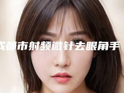 成都市射频微针去眼角手术价格(价目)表曝光2025(成都市射频微针去眼角手术具体价格多少钱)