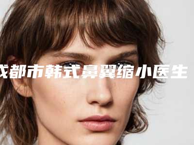 成都市韩式鼻翼缩小医生排行榜十个口碑好的医生供你挑选(陈远坤医生有资质认证_不用怕)