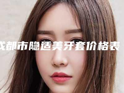 成都市隐适美牙套价格表(价目)新编一览表-成都市隐适美牙套价格