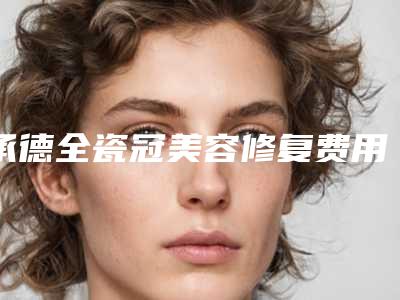 承德全瓷冠美容修复费用高不高呀