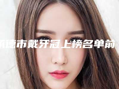 承德市戴牙冠上榜名单前十佳全新介绍-承德市戴牙冠口腔医生