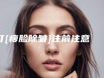 打[瘦脸除皱]注前注意事项及效果（打完瘦脸和除皱针多久是最佳状态）