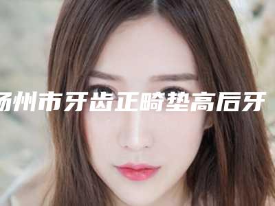 扬州市牙齿正畸垫高后牙医生排行榜top10权威盘点-扬州市厉建华口腔医生