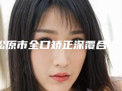 松原市全口矫正深覆合价格(收费标准)完整新鲜出炉-松原市全口矫正深覆合价格