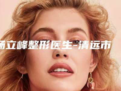 杨立峰整形医生-清远市杨立峰医生耳朵畸型让你变美更放心,更安全