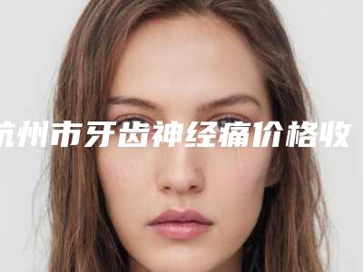杭州市牙齿神经痛价格收费表2025版流出-杭州市牙齿神经痛价格
