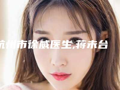 杭州市徐威医生,蒋未台医生技术实力、口碑评价、价格表PK