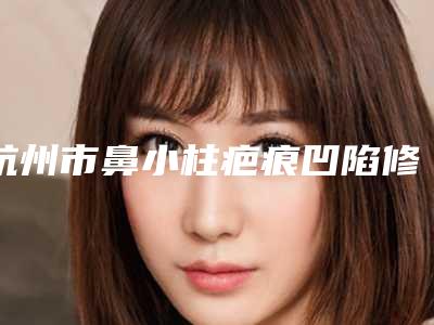 杭州市鼻小柱疤痕凹陷修复收费明细更新在线一览-中国人民解放军第一一七医院价位表