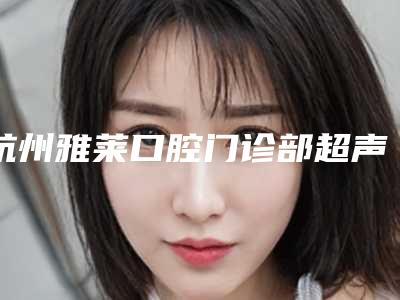 杭州雅莱口腔门诊部超声波洁牙价目表公布