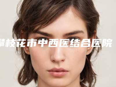 攀枝花市中西医结合医院攀枝花学院附属医院天生耳朵缺陷简介医生团队介绍项目-附整形收费标准