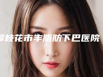 攀枝花市丰脂肪下巴医院在榜清单前十名单角逐（攀枝花俏百颜医疗美容门诊部口碑突出入选）
