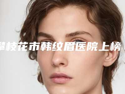 攀枝花市韩纹眉医院上榜清单前十佳名单专个精选（攀枝花市韩纹眉整形医院）