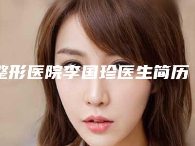 整形医院李国珍医生简历(李国珍医生的教育背景和工作经历)(李国珍诊所)