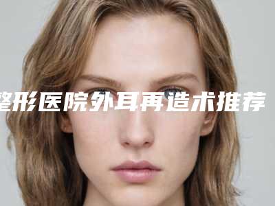 整形医院外耳再造术推荐:外耳再造术医院前30佳超全一览