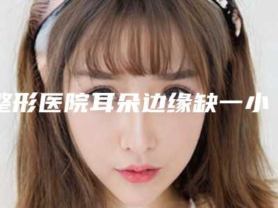 整形医院耳朵边缘缺一小块推荐：耳朵边缘缺一小块医院前30热门出炉