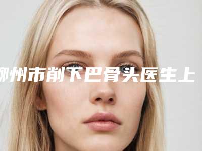 柳州市削下巴骨头医生上榜名单知名度高,口碑好的看这里-柳州市削下巴骨头整形医生