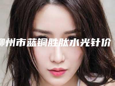 柳州市蓝铜胜肽水光针价格(费用)清单受大家喜爱一览(蓝铜胜肽水光针均价为：2069元)