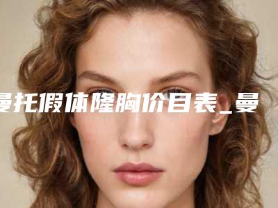 曼托假体隆胸价目表_曼托假体隆胸贵不贵?