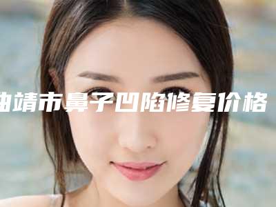 曲靖市鼻子凹陷修复价格(收费标准)一览,曝光(鼻子凹陷修复均价为:635元)