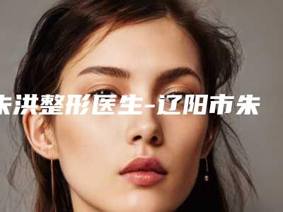朱洪整形医生-辽阳市朱洪医生玻尿酸丰泪沟口碑介绍