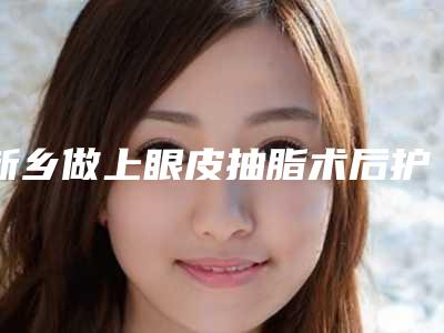 新乡做上眼皮抽脂术后护理方法是什么