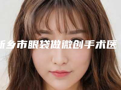 新乡市眼袋做微创手术医生上榜清单前三位实力超强-新乡市眼袋做微创手术整形医生