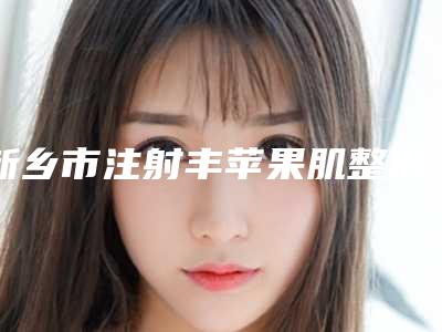 新乡市注射丰苹果肌整形医院有哪几家好2025年