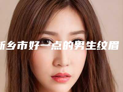 新乡市好一点的男生纹眉医院(新乡医学院第一附属医院私立医美有看头)