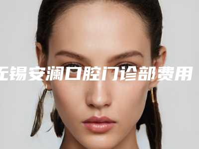 无锡安澜口腔门诊部费用表明细参考_医生介绍_专家推荐-植牙齿案例