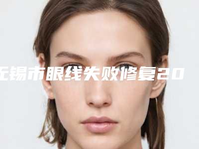 无锡市眼线失败修复2025年价格表一览-无锡市眼线失败修复价格行情