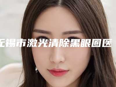 无锡市激光清除黑眼圈医院在榜名单前十名技术精湛（无锡滨湖区西郊诊所揭晓）