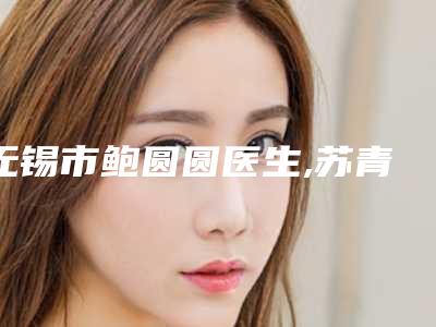 无锡市鲍圆圆医生,苏青和医生那个好-苏青和医师私立民营口碑出圈