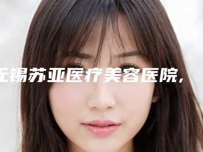 无锡苏亚医疗美容医院,无锡贝丽整形美容门诊部2025排名实力PK